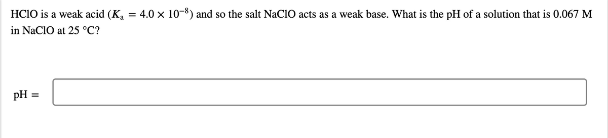 HCIO is a weak acid (Ka
= 4.0 x 10-8) and so the salt NaClO acts as a weak base. What is the pH of a solution that is 0.067 M
in NaclO at 25 °C?
pH =
