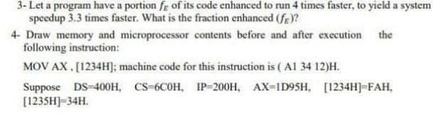 3- Let a program have a portion fe of its code enhanced to run 4 times faster, to yield a system
speedup 3.3 times faster. What is the fraction enhanced (fe)?
4- Draw memory and microprocessor contents before and after execution the
following instruction:
MOV AX, [1234H]; machine code for this instruction is ( Al 34 12)H.
Suppose DS-400H, CS-6COH, IP-200H, AX-ID95H, [1234H]-FAH,
[1235H]-34H.
