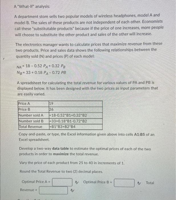 A "What-If" analysis:
A department store sells two popular models of wireless headphones, model A and
model B. The sales of these products are not independent of each other. Economists
call these "substitutable products" because if the price of one increases, more people
will choose to substitute the other product and sales of the other will increase.
The electronics manager wants to calculate prices that maximize revenue from these
two products. Price and sales data shows the following relationships between the
quantity sold (N) and prices (P) of each model:
NA =
18- 0.52 PA+ 0.32 PB
Ng= 33+0.18 PA-0.72 PB
A spreadsheet for calculating the total revenue for various values of PA and PB is
displayed below. It has been designed with the two prices as input parameters that
are easily varied.
Price A
Price B
19
26
Number sold A
-18-0.52 B1+0.32 B2
Number sold B
-33+0.18 B1-0.72 B2
Total Revenue
-B1 B3+B2 B4
Copy-and-paste, or type, the Excel information given above into cells A1:B5 of an
Excel spreadsheet.
Develop a two-way data table to estimate the optimal prices of each of the two
products in order to maximize the total revenue.
Vary the price of each product from 25 to 40 in increments of 1.
Round the Total Revenue to two (2) decimal places.
Optimal Price A =
Revenue =
A Optimal Price B
A Total