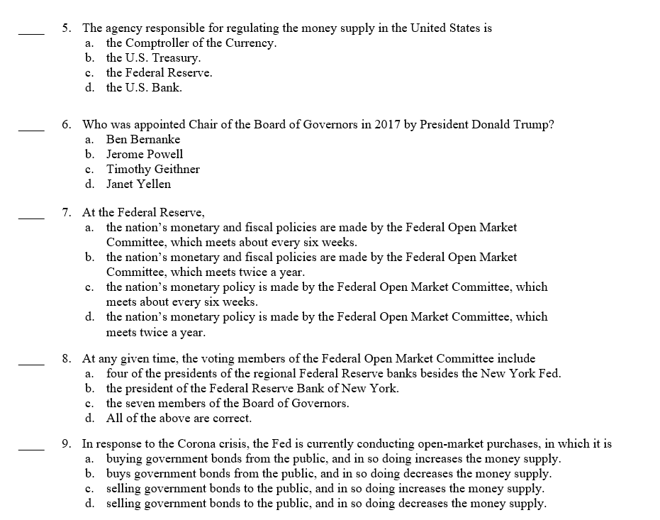 5. The agency responsible for regulating the money supply in the United States is
a. the Comptroller of the Currency.
b. the U.S. Treasury.
c. the Federal Reserve.
d. the U.S. Bank.
6. Who was appointed Chair of the Board of Governors in 2017 by President Donald Trump?
a. Ben Bernanke
b. Jerome Powell
c. Timothy Geithner
d. Janet Yellen
7. At the Federal Reserve,
a. the nation's monetary and fiscal policies are made by the Federal Open Market
Committee, which meets about every six weeks.
b.
the nation's monetary and fiscal policies are made by the Federal Open Market
Committee, which meets twice a year.
c.
the nation's monetary policy is made by the Federal Open Market Committee, which
meets about every six weeks.
d.
the nation's monetary policy is made by the Federal Open Market Committee, which
meets twice a year.
8. At any given time, the voting members of the Federal Open Market Committee include
a. four of the presidents of the regional Federal Reserve banks besides the New York Fed.
b. the president of the Federal Reserve Bank of New York.
c. the seven members of the Board of Governors.
d. All of the above are correct.
9. In response to the Corona crisis, the Fed is currently conducting open-market purchases, in which it is
a. buying government bonds from the public, and in so doing increases the money supply.
b. buys government bonds from the public, and in so doing decreases the money supply.
c. selling government bonds to the public, and in so doing increases the money supply.
d. selling government bonds to the public, and in so doing decreases the money supply.