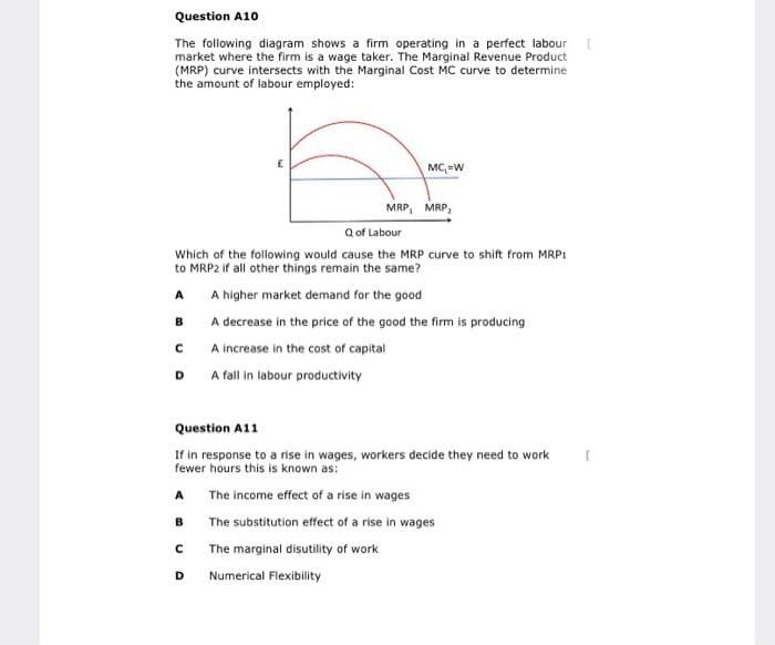 Question A10
The following diagram shows a firm operating in a perfect labour [
market where the firm is a wage taker. The Marginal Revenue Product
(MRP) curve intersects with the Marginal Cost MC curve to determine
the amount of labour employed:
B
Q of Labour
Which of the following would cause the MRP curve to shift from MRP1
to MRP2 if all other things remain the same?
A
A higher market demand for the good
A decrease in the price of the good the firm is producing
A increase in the cost of capital
A fall in labour productivity
с
D
A
Question A11
If in response to a rise in wages, workers decide they need to work
fewer hours this is known as:
The income effect of a rise in wages
The substitution effect of a rise in wages
The marginal disutility of work
Numerical Flexibility
B
MC=W
с
MRP, MRP₂
D