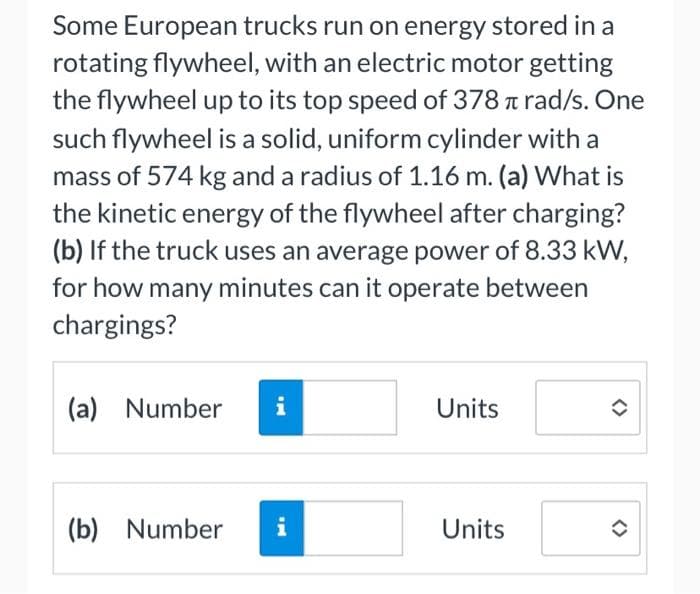 Some European trucks run on energy stored in a
rotating flywheel, with an electric motor getting
the flywheel up to its top speed of 378 Trad/s. One
such flywheel is a solid, uniform cylinder with a
mass of 574 kg and a radius of 1.16 m. (a) What is
the kinetic energy of the flywheel after charging?
(b) If the truck uses an average power of 8.33 kW,
for how many minutes can it operate between
chargings?
(a) Number i
(b) Number i
Units
Units
✪
