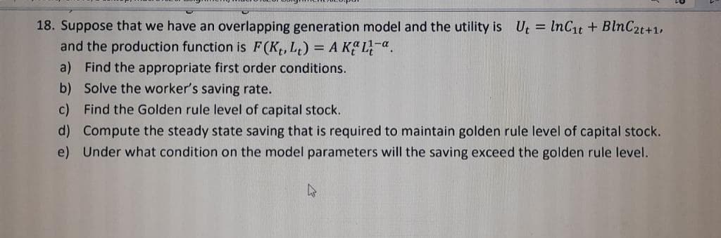 18. Suppose that we have an overlapping generation model and the utility is Ut=lnC₁t+ BlnC2t+1,
and the production function is F (K₁, Lt) = A KL.
a) Find the appropriate first order conditions.
b) Solve the worker's saving rate.
c) Find the Golden rule level of capital stock.
d) Compute the steady state saving that is required to maintain golden rule level of capital stock.
e) Under what condition on the model parameters will the saving exceed the golden rule level.
W