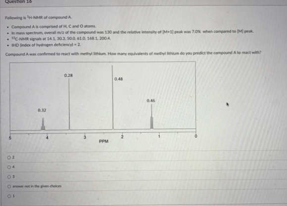 Question 16
Following is 'H-NMR of compound A
Compound A is comprised of H, C and O atoms.
In mass spectrum, overall m/z of the compound was 130 and the relative intensity of (M+1) peak was 7.0% when compared to [M] peak
. C-NMR signals at 14.1, 30.3. 50.0, 61.0, 168.1. 2004.
IHD (index of hydrogen deficiency) - 2.
Compound A was confirmed to react with methyl Sithium. How many equivalents of methyl lithium do you predict the compound A to react with?
02
04
03
0.32
O answer not in the given choices
01
0.28
3
PPM
0.48
0.46