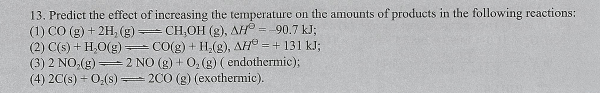 13. Predict the effect of increasing the temperature on the amounts of products in the following reactions:
(1) CÓ (g) + 2H, (g)
(2) C(s) + H,O(g)
(3) 2 NO,(g) -
(4) 2C(s) + O3(s) =
CH,OH (g), AH° = -90.7 kJ;
CO(g) + H,(g), AH® = + 131 kJ;
2 NO (g) + 0, (g) ( endothermic);
2CO (g) (exothermic).
