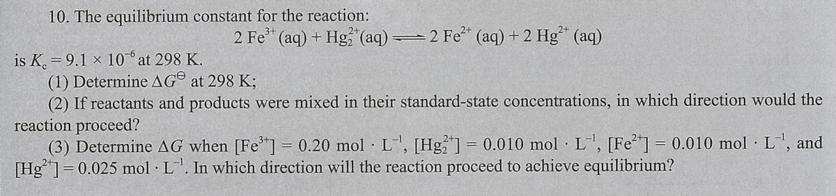 10. The equilibrium constant for the reaction:
2 Fe* (aq) + Hg (aq) 2 Fe (aq) + 2 Hg (aq)
is K. = 9.1 x 10 at 298 K.
(1) Determine AG® at 298 K;
(2) If reactants and products were mixed in their standard-state concentrations, in which direction would the
reaction proceed?
(3) Determine AG when [Fe"] = 0.20 mol · L, [Hg] = 0.010 mol · L, [Fe"] 0.010 mol L", and
[Hg]= 0.025 mol L. In which direction will the reaction proceed to achieve equilibrium?
%3D
%3D
