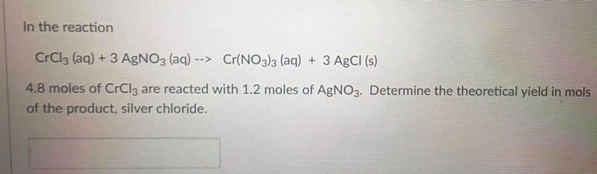 In the reaction
CrCl3 (aq) + 3 AgNO3 (aq) --> Cr(NO3)3 (aq) + 3 AgCl (s)
4.8 moles of CrCl3 are reacted with 1.2 moles of AgNO3. Determine the theoretical yield in mols
of the product, silver chloride.

