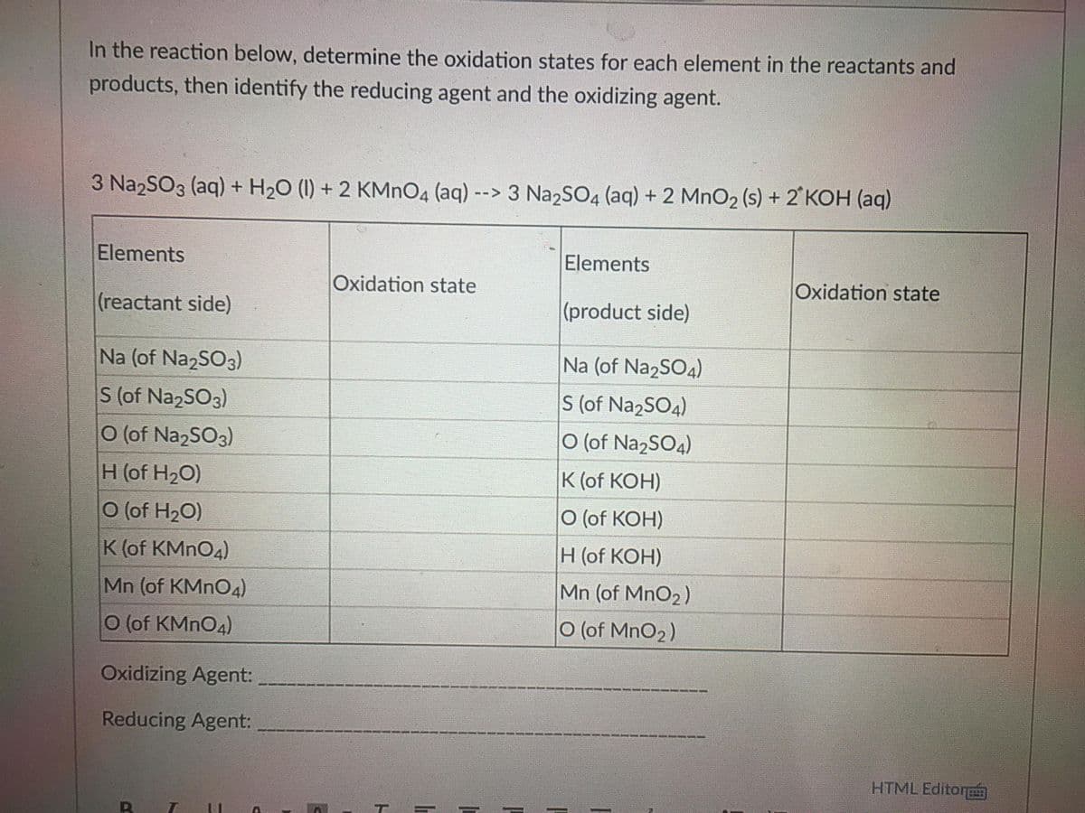 In the reaction below, determine the oxidation states for each element in the reactants and
products, then identify the reducing agent and the oxidizing agent.
3 Na2SO3 (aq) + H20 (1) + 2 KMNO4 (aq) --> 3 NazSO4 (aq) + 2 MnO2 (s) + 2 KOH (aq)
Elements
Elements
Oxidation state
Oxidation state
(reactant side)
(product side)
Na (of NazSO3)
Na (of Na2SO4)
S (of NazSO3)
S (of Na2SO4)
0 (of Na2SO3)
O (of Na2SO4)
H(of H20)
K (of KOH)
0 (of H2O)
О (of KОН)
K (of KMNO4)
Н (of КОН)
Mn (of KMNO4)
Mn (of MnO2)
O (of KMNO4)
O (of MnO2)
Oxidizing Agent:
Reducing Agent:
HTML Editor
