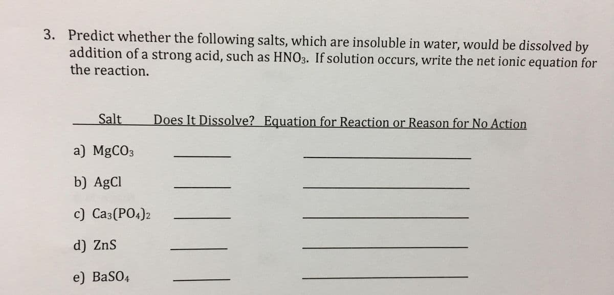 3. Predict whether the following salts, which are insoluble in water, would be dissolved by
addition of a strong acid, such as HNO3. If solution occurs, write the net ionic equation for
the reaction.
Salt
Does It Dissolve? Equation for Reaction or Reason for No Action
a) MgCO3
b) AgCl
c) Ca3(PO4)2
d) ZnS
e) BaSO4
