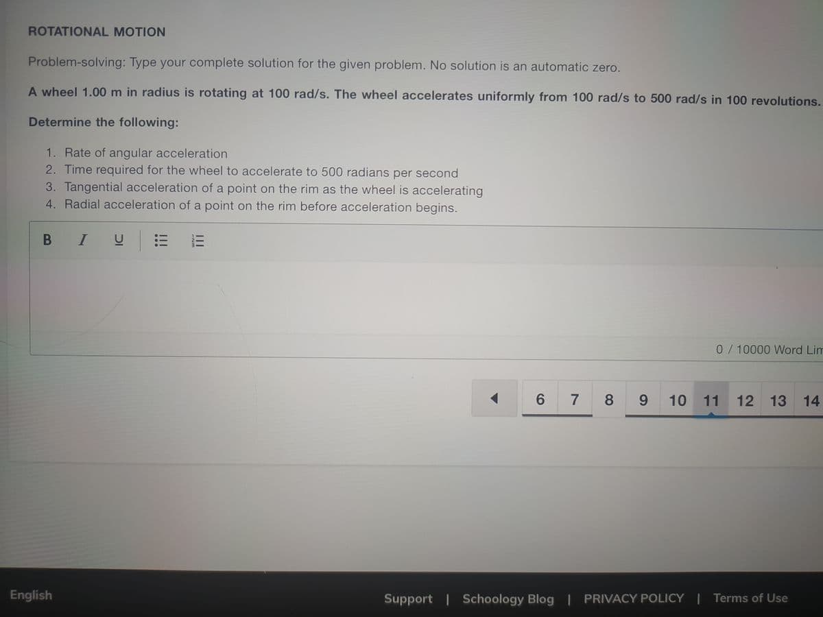 ROTATIONAL MOTION
Problem-solving: Type your complete solution for the given problem. No solution is an automatic zero.
A wheel 1.00 m in radius is rotating at 100 rad/s. The wheel accelerates uniformly from 100 rad/s to 500 rad/s in 100 revolutions.
Determine the following:
1. Rate of angular acceleration
2. Time required for the wheel to accelerate to 500 radians per second
3. Tangential acceleration of a point on the rim as the wheel is accelerating
4. Radial acceleration of a point on the rim before acceleration begins.
B I
0/10000 Word Lim
6 7
8.
9.
10 11 12 13
14
English
Support | Schoology Blog | PRIVACY POLICY | Terms of Use
II
...
