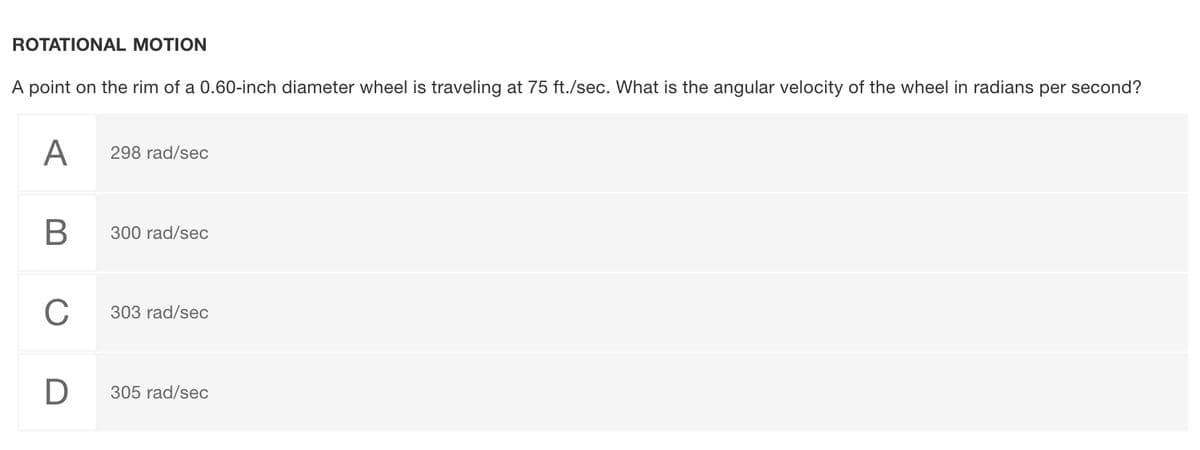 ROTATIONAL MOTION
A point on the rim of a 0.60-inch diameter wheel is traveling at 75 ft./sec. What is the angular velocity of the wheel in radians per second?
A
298 rad/sec
В
300 rad/sec
C
303 rad/sec
305 rad/sec
