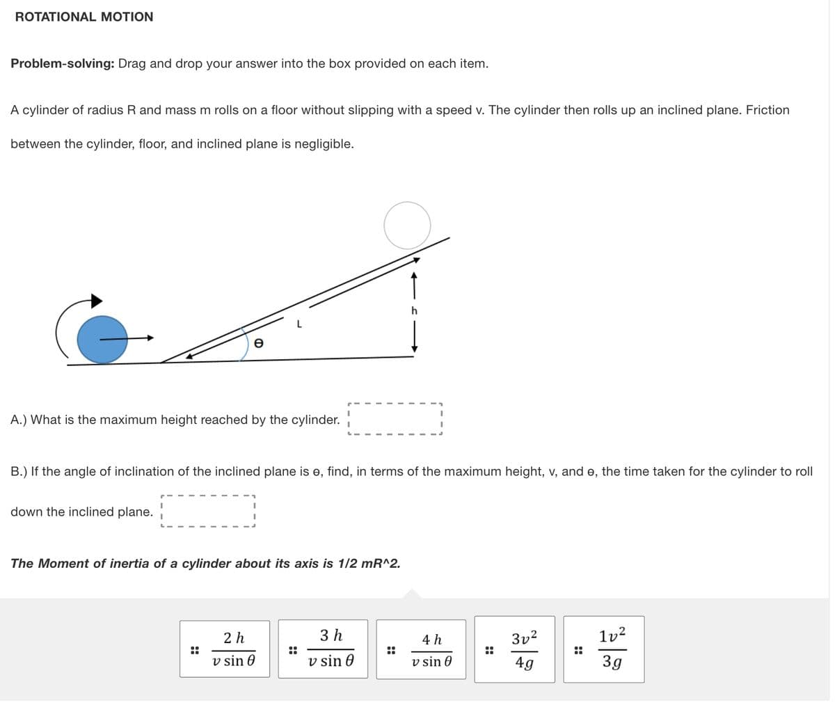 ROTATIONAL MOTION
Problem-solving: Drag and drop your answer into the box provided on each item.
A cylinder of radius R and mass m rolls on a floor without slipping with a speed v. The cylinder then rolls up an inclined plane. Friction
between the cylinder, floor, and inclined plane is negligible.
A.) What is the maximum height reached by the cylinder.
B.) If the angle of inclination of the inclined plane is e, find, in terms of the maximum height, v, and e, the time taken for the cylinder to roll
down the inclined plane.
The Moment of inertia of a cylinder about its axis is 1/2 mR^2.
2 h
3 h
4 h
3v2
lv²
::
::
v sin 0
v sin 0
v sin 0
4g
3g
::
