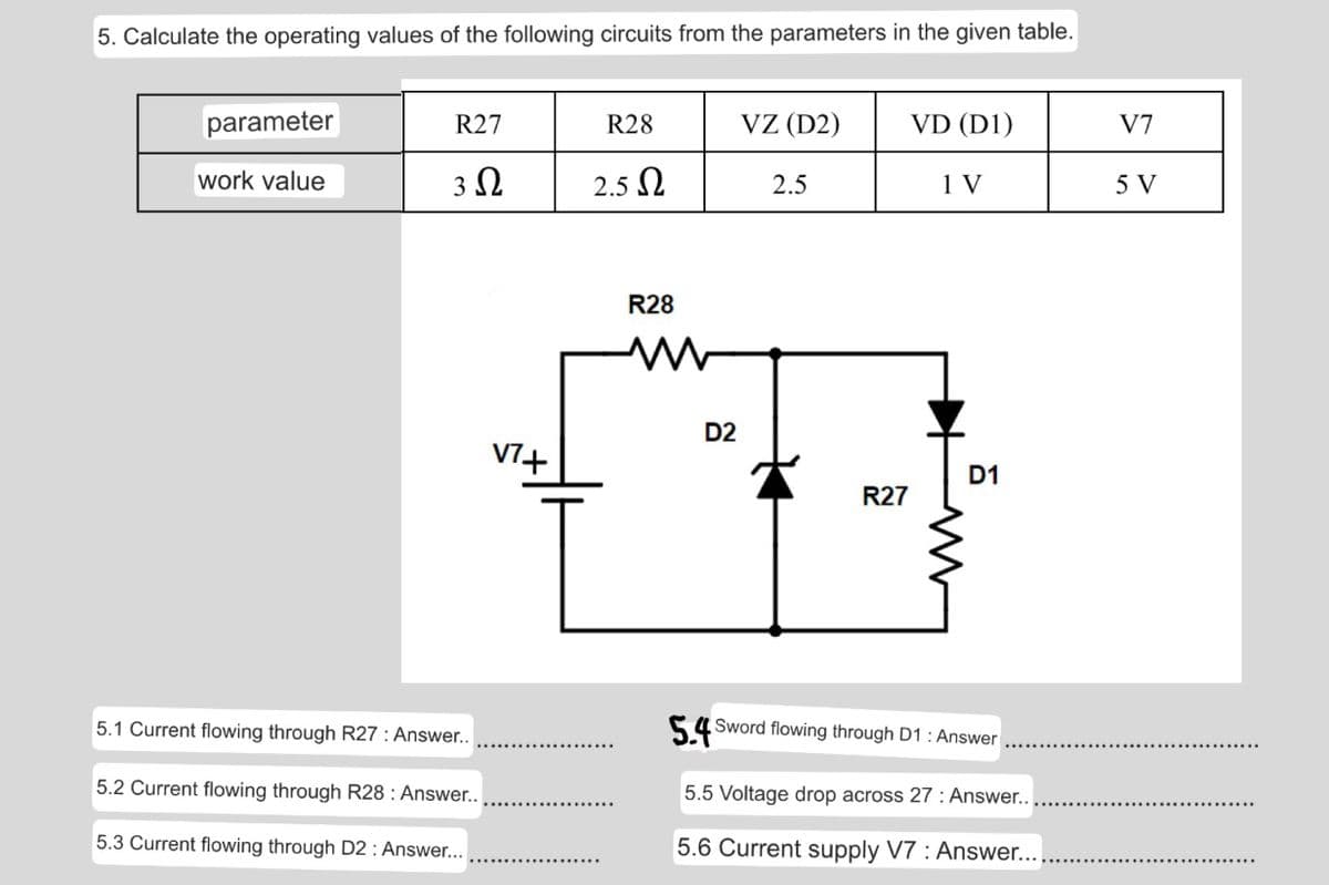 5. Calculate the operating values of the following circuits from the parameters in the given table.
parameter
R27
R28
VZ (D2)
VD (D1)
V7
work value
3Ω
2.5 Ω
2.5
1 V
5 V
R28
D2
V7+
D1
R27
5.1 Current flowing through R27 : Answer..
54 Sword flowing through D1 : Answer
5.2 Current flowing through R28 : Answer..
5.5 Voltage drop across 27 : Answer..
5.3 Current flowing through D2 : Answer...
5.6 Current supply V7 : Answer...
