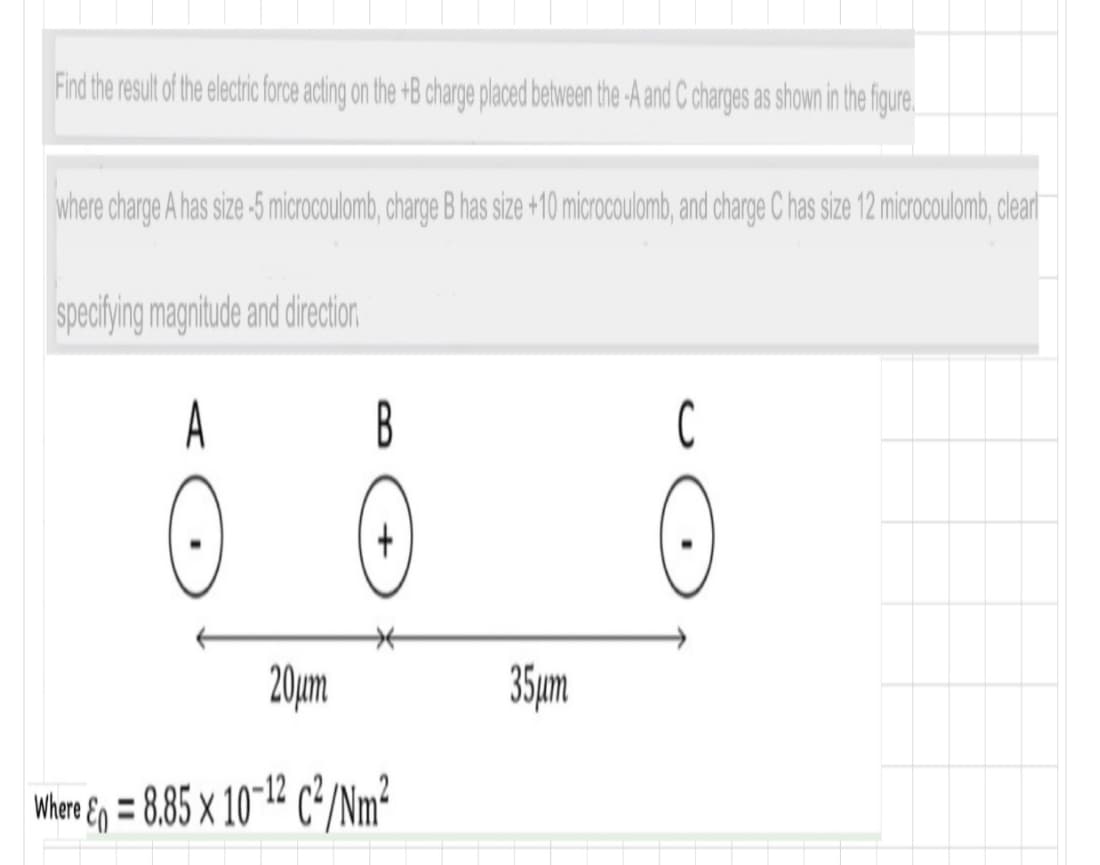 Find the result of the electric force acting on the +B charge placed between the -A and C charges as shown in the figure
where charge A has size -5 microcoulomb, charge B has size +10 microcoulomb, and charge C has size 12 microcoulomb, dear
speciying magnitude and direction
A
B
C
20µm
35ym
Where Eg = 8.85 × 10712 c/Nm?
