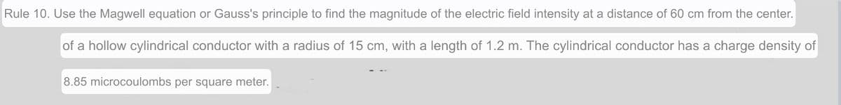 Rule 10. Use the Magwell equation or Gauss's principle to find the magnitude of the electric field intensity at a distance of 60 cm from the center.
of a hollow cylindrical conductor with a radius of 15 cm, with a length of 1.2 m. The cylindrical conductor has a charge density of
8.85 microcoulombs per square meter.
