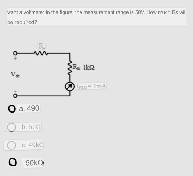 want a voltmeter In the figure, the measurement range is 50V. How much Rs will
be required?
R.
{R. 1k2
V
IsSD= 1mA
a. 490
b. 500
c. 49KQ
O 50KQ:
