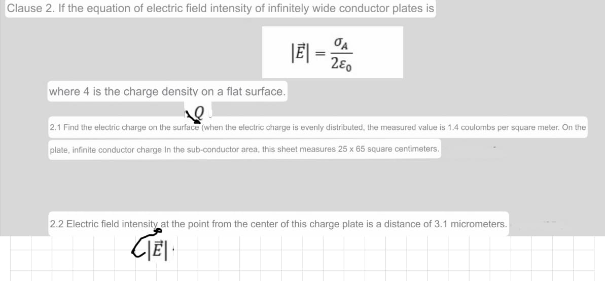 Clause 2. If the equation of electric field intensity of infinitely wide conductor plates is
280
where 4 is the charge density on a flat surface.
2.1 Find the electric charge on the surface (when the electric charge is evenly distributed, the measured value is 1.4 coulombs per square meter. On the
plate, infinite conductor charge In the sub-conductor area, this sheet measures 25 x 65 square centimeters.
2.2 Electric field intensity at the point from the center of this charge plate is a distance of 3.1 micrometers.
