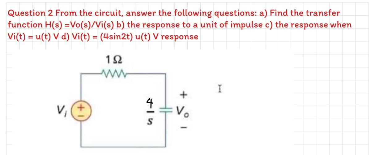 Question 2 From the circuit, answer the following questions: a) Find the transfer
function H(s) =Vo(s)/Vi(s) b) the response to a unit of impulse c) the response when
Vi(t) = u(t) V d) Vi(t) = (4sin2t) u(t) V response
12
+
4
Vo
+.
