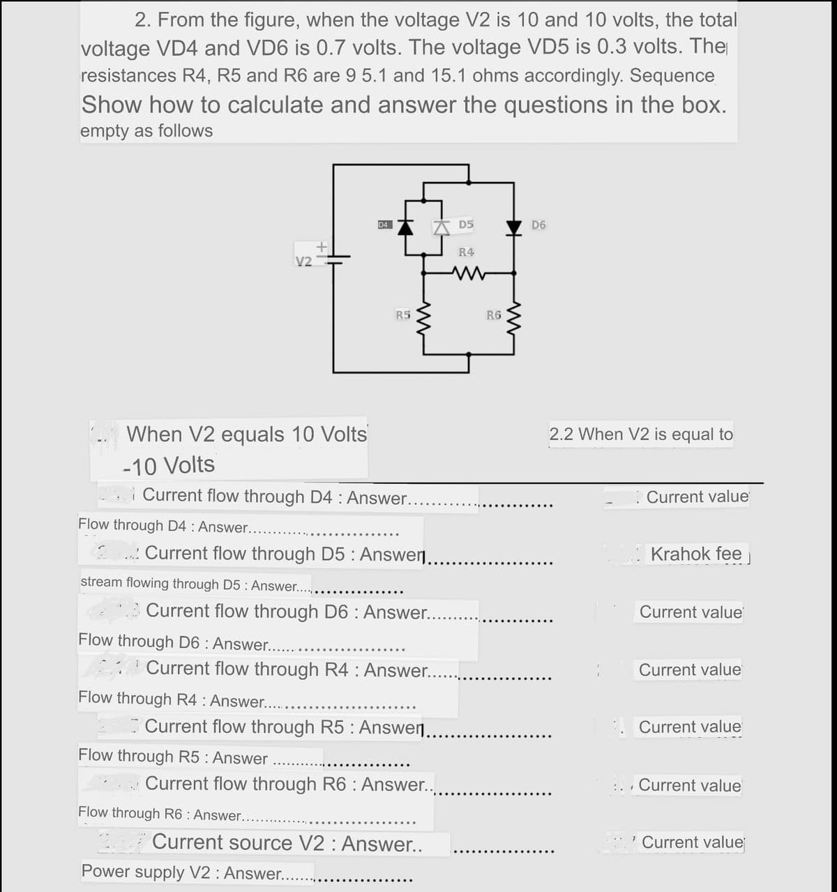 2. From the figure, when the voltage V2 is 10 and 10 volts, the total
voltage VD4 and VD6 is 0.7 volts. The voltage VD5 is 0.3 volts. The
resistances R4, R5 and R6 are 9 5.1 and 15.1 ohms accordingly. Sequence
Show how to calculate and answer the questions in the box.
empty as follows
D4
A D5
D6
R4
V2
R5
R6
When V2 equals 10 Volts
2.2 When V2 is equal to
-10 Volts
i Current flow through D4 : Answer....
: Current value
Flow through D4 : Answer...
.: Current flow through D5 : Answer..
Krahok fee
stream flowing through D5 : Answer..
Current flow through D6 : Answer..
Current value
Flow through D6 : Answer....
Current flow through R4 : Answer..
Current value
Flow through R4 : Answer....
Current flow through R5 : Answer.. .
Current value
Flow through R5: Answer
Current flow through R6 : Answer..
Current value
Flow through R6 : Answer....
Current source V2 : Answer..
Current value
Power supply V2 : Answer..
