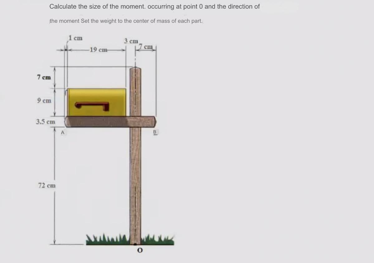 Calculate the size of the moment. occurring at point 0 and the direction of
the moment Set the weight to the center of mass of each part.
1 сm
3 ст
cm
-19 cm-
7 cm
9 ст
3.5 cm
A
72 cm
