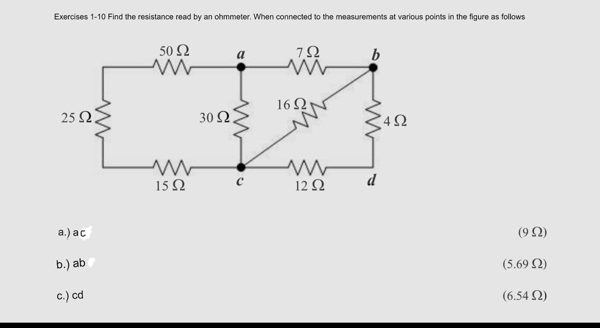Exercises 1-10 Find the resistance read by an ohmmeter. When connected to the measurements at various points in the figure as follows
50 Ω
a
b
16 ΩΝ
25 Ω
30 Ω.
d
15 Q
12 Ω
а.) ас
( 9 Ω)
b.) ab
(5.69 Q)
c.) cd
(6.54 Q)
