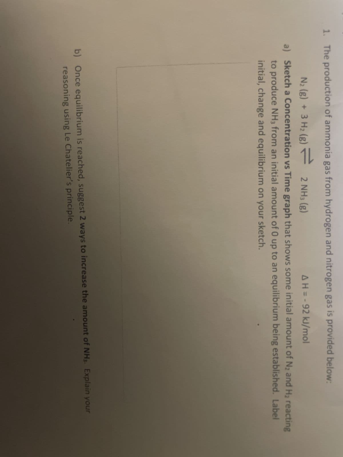 1. The production of ammonia gas from hydrogen and nitrogen gas is provided below:
N₂ (g) + 3H₂(g) = 2 NH3(g)
AH=-92 kJ/mol
a) Sketch a Concentration vs Time graph that shows some initial amount of N₂ and H₂ reacting
to produce NH3 from an initial amount of 0 up to an equilibrium being established. Label
initial, change and equilibrium on your sketch.
b) Once equilibrium is reached, suggest 2 ways to increase the amount of NH3. Explain your
reasoning using Le Chatelier's principle.