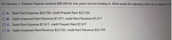 On January 1, Parisian Palaces received $95,000 for one year's rent for building A. What would the adjusting entry be on March 317
O A. Debit Rent Expense $23,750, credit Prepaid Rent $23,750
O B. Debit Unearned Rent Revenue $7,917, credit Rent Revenue $7,917
O C. Debit Rent Expense $7,917, credit Prepaid Rent $7,917
O D. Debit Unearned Rent Revenue $23,750, credit Rent Revenue $23,750
