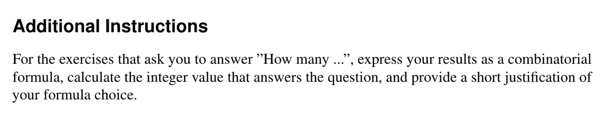 Additional Instructions
For the exercises that ask you to answer "How many ...", express your results as a combinatorial
formula, calculate the integer value that answers the question, and provide a short justification of
your formula choice.
