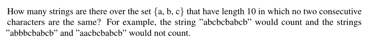 How many strings are there over the set {a, b, c} that have length 10 in which no two consecutive
characters are the same? For example, the string "abcbcbabcb" would count and the strings
"abbbcbabcb" and "aacbcbabcb" would not count.
