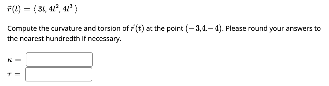 F(t) = ( 3t, 4ť², 4tť³)
Compute the curvature and torsion of r (t) at the point (-3,4,– 4). Please round your answers to
the nearest hundredth if necessary.
K =
T =

