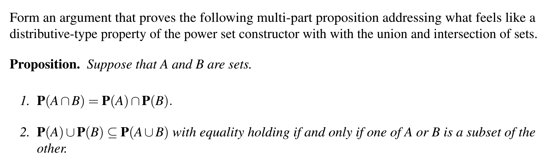 Proposition. Suppose that A and B are sets.
1. Р(ANB) 3D Р(A)ПР(В).
2. P(A)UP(B)C P(AUB) with equality holding if and only if one of A or B is a subset of the
other.
