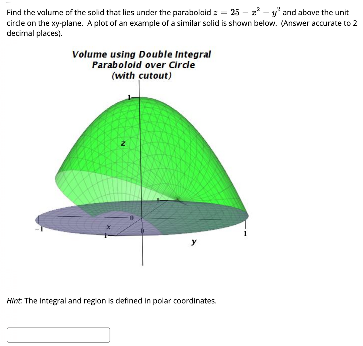 Find the volume of the solid that lies under the paraboloid z = 25 – x² – y and above the unit
circle on the xy-plane. A plot of an example of a similar solid is shown below. (Answer accurate to 2
decimal places).
Volume using Double Integral
Paraboloid over Circle
(with cutout)
1
Hint: The integral and region is defined in polar coordinates.
