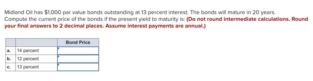 Midland Oil has $1,000 par value bonds outstanding at 13 percent interest. The bonds will mature in 20 years.
Compute the current price of the bonds if the present yield to maturity is: (Do not round intermediate calculations. Round
your final answers to 2 decimal places. Assume interest payments are annual.)
a.
b.
C.
14 percent
12 percent
13 percent
Bond Price