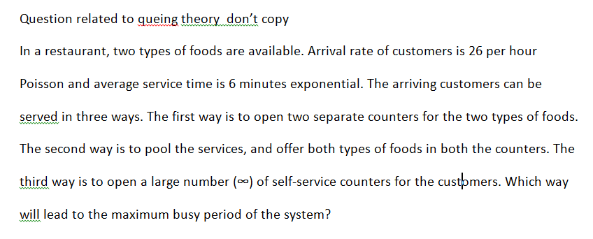 Question related to gueing theory don't copy
In a restaurant, two types of foods are available. Arival rate of customers is 26 per hour
Poisson and average service time is 6 minutes exponential. The arriving customers can be
served in three ways. The first way is to open two separate counters for the two types of foods.
The second way is to pool the services, and offer both types of foods in both the counters. The
third way is to open a large number (0) of self-service counters for the customers. Which way
will lead to the maximum busy period of the system?
wwm
