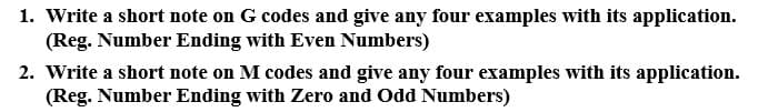 1. Write a short note on G codes and give any four examples with its application.
(Reg. Number Ending with Even Numbers)
2. Write a short note on M codes and give any four examples with its application.
(Reg. Number Ending with Zero and Odd Numbers)
