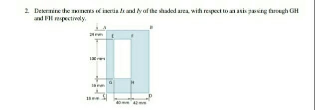 2. Determine the moments of inertia Zx and ly of the shaded area, with respect to an axis passing through GH
and FH respectively.
24 mm
100 mm
36 mm
18 mm.
40 mm 42 mm
