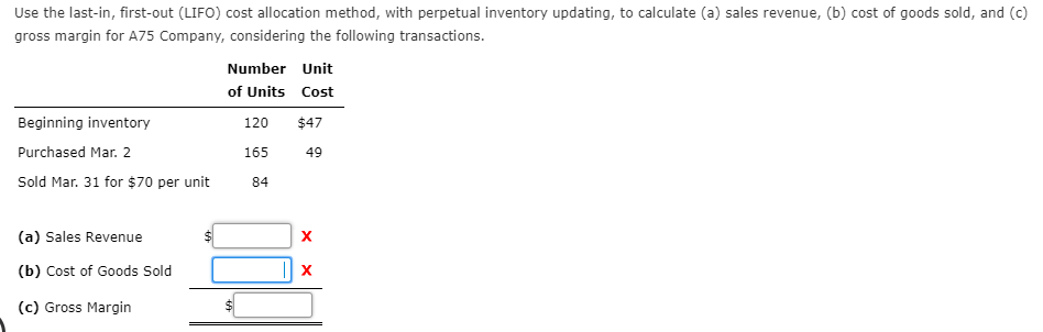 Use the last-in, first-out (LIFO) cost allocation method, with perpetual inventory updating, to calculate (a) sales revenue, (b) cost of goods sold, and (c)
gross margin for A75 Company, considering the following transactions.
Number Unit
of Units Cost
Beginning inventory
120
$47
Purchased Mar. 2
165
49
Sold Mar. 31 for $70 per unit
84
(a) Sales Revenue
(b) Cost of Goods Sold
(c) Gross Margin
