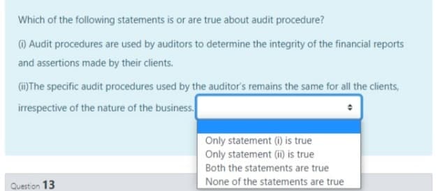 Which of the following statements is or are true about audit procedure?
) Audit procedures are used by auditors to determine the integrity of the financial reports
and assertions made by their clients.
()The specific audit procedures used by the auditor's remains the same for all the clients,
irrespective of the nature of the business.
Only statement (i) is true
Only statement (i) is true
Both the statements are true
Question 13
None of the statements are true
