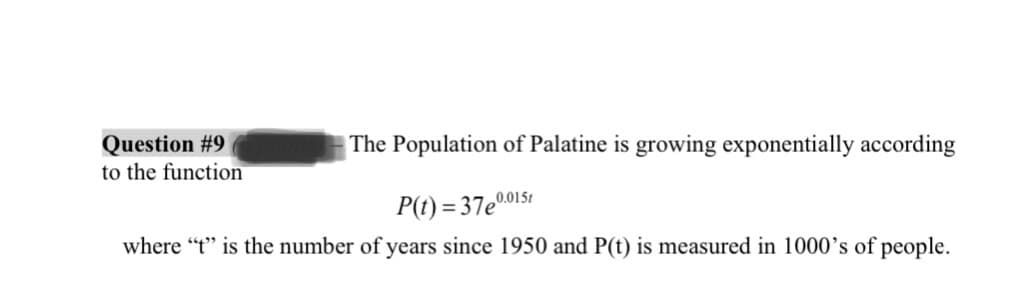 Question #9
to the function
The Population of Palatine is growing exponentially according
P(t)=37e0.015
where "t" is the number of years since 1950 and P(t) is measured in 1000's of people.