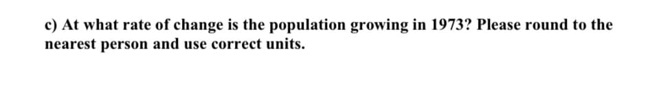 c) At what rate of change is the population growing in 1973? Please round to the
nearest person and use correct units.