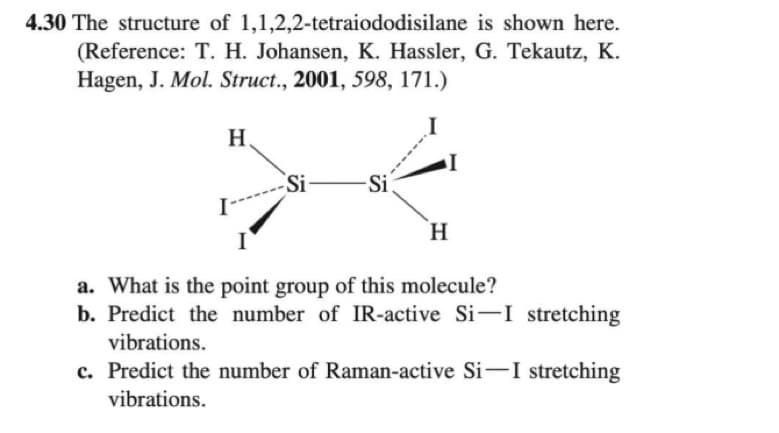 4.30 The structure of 1,1,2,2-tetraiododisilane
is shown here.
(Reference: T. H. Johansen, K. Hassler, G. Tekautz, K.
Hagen, J. Mol. Struct., 2001, 598, 171.)
H
I-
Si -Si
I
H
a. What is the point group of this molecule?
b. Predict the number of IR-active Si-I stretching
vibrations.
c. Predict the number of Raman-active Si-I stretching
vibrations.