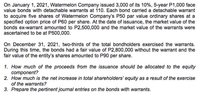 On January 1, 2021, Watermelon Company issued 3,000 of its 10%, 5-year P1,000 face
value bonds with detachable warrants at 110. Each bond carried a detachable warrant
to acquire five shares of Watermelon Company's P50 par value ordinary shares at a
specified option price of P60 per share. At the date of issuance, the market value of the
bonds ex-warrant amounted to P2,500,000 and the market value of the warrants were
ascertained to be at P500,000.
On December 31, 2021, two-thirds of the total bondholders exercised the warrants.
During this time, the bonds had a fair value of P2,800,000 without the warrant and the
fair value of the entity's shares amounted to P90 per share.
1. How much of the proceeds from the issuance should be allocated to the equity
component?
2. How much is the net increase in total shareholders' equity as a result of the exercise
of the warrants?
3. Prepare the pertinent journal entries on the bonds with warrants.