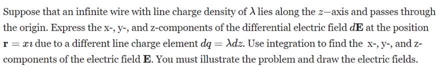 Suppose that an infinite wire with line charge density of A lies along the z-axis and passes through
the origin. Express the x-, y-, and z-components of the differential electric field dE at the position
r = x due to a different line charge element dq = Adz. Use integration to find the x-, y-, and z-
components of the electric field E. You must illustrate the problem and draw the electric fields.