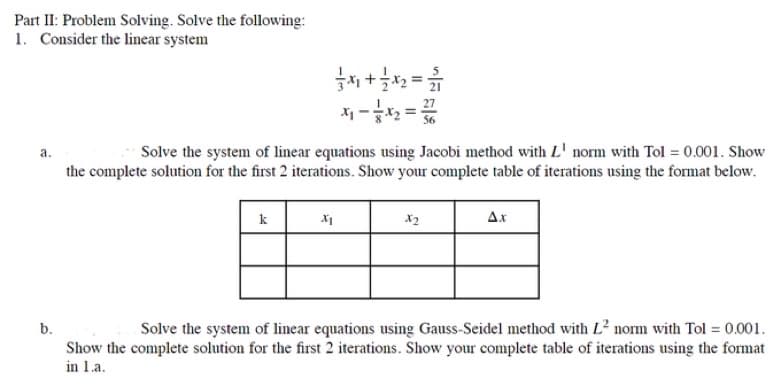 Part II: Problem Solving. Solve the following:
1. Consider the linear system
a.
b.
7x + 7 x 2 = 1
Solve the system of linear equations using Jacobi method with L' norm with Tol = 0.001. Show
the complete solution for the first 2 iterations. Show your complete table of iterations using the format below.
k
X1
X2
Δ.x
Solve the system of linear equations using Gauss-Seidel method with L² norm with Tol = 0.001.
Show the complete solution for the first 2 iterations. Show your complete table of iterations using the format
in 1.a.