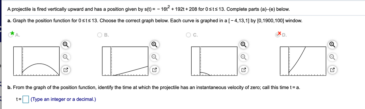 projectile is fired vertically upward and has a position given by s(t) = - 16t + 192t + 208 for 0<t<13. Complete parts (a)-(e) below.
a. Graph the position function for 0<ts 13. Choose the correct graph below. Each curve is graphed in a [-4,13,1] by [0,1900,100] window.
A.
В.
C.
D.
b. From the graph of the position function, identify the time at which the projectile has an instantaneous velocity of zero; call this time t = a.
(Type an integer or a decimal.)
