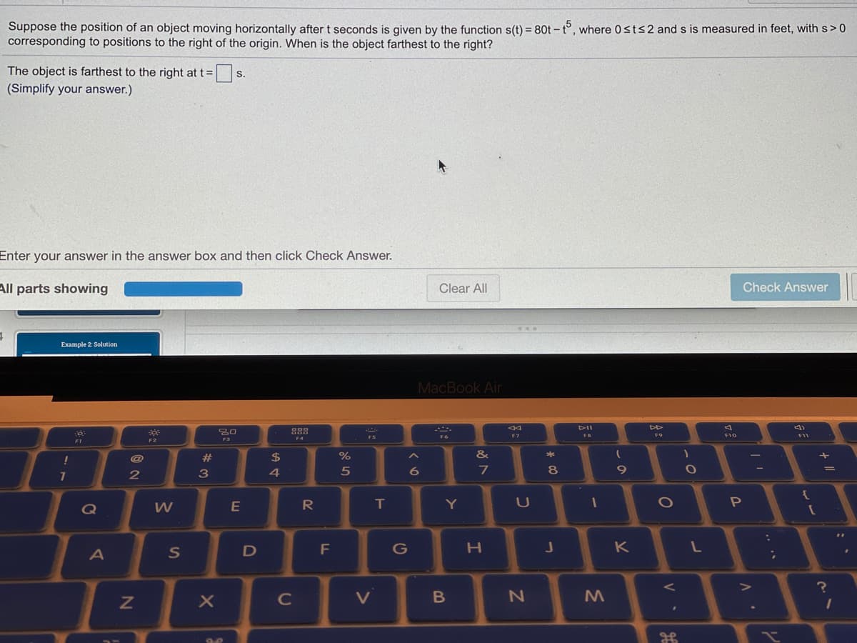 Suppose the position of an object moving horizontally after t seconds is given by the function s(t) = 80t – t°, where 0sts2 and s is measured in feet, with s> 0
corresponding to positions to the right of the origin. When is the object farthest to the right?
The object is farthest to the right at t =
|s.
(Simplify your answer.)
Enter your answer in the answer box and then click Check Answer.
All parts showing
Clear All
Check Answer
Example 2: Solution
MacBook Air
DII
888
F9
FIO
FS
F6
F7
F3
F4
F1
F2
$
&
*
4
5
7
8
R
T
Y
1O
Q
K
C
V
.. ..
%#3
N
