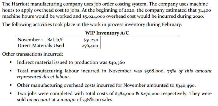 The Harriott manufacturing company uses job order costing system. The company uses machine
hours to apply overhead cost to jobs. At the beginning of 2020, the company estimated that 31,400
machine hours would be worked and $5,024,000 overhead cost would be incurred during 2020.
The following activities took place in the work in process inventory during February:
WIP Inventory A/C_
November 1 Bal. b/f
Direct Materials Used
$51,250
256,400
Other transactions incurred:
• Indirect material issued to production was $40,360
Total manufacturing labour incurred in November was $368,000, 75% of this amount
represented direct labour.
• Other manufacturing overhead costs incurred for November amounted to $340,490.
• Two jobs were completed with total costs of $384,00o & $270,000 respectively. They were
sold on account at a margin of 33½% on sales.
