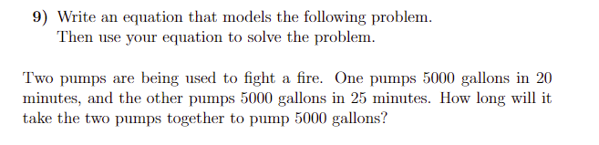 9) Write an equation that models the following problem.
Then use your equation to solve the problem.
Two pumps are being used to fight a fire. One pumps 5000 gallons in 20
minutes, and the other pumps 5000 gallons in 25 minutes. How long will it
take the two pumps together to pump 5000 gallons?
