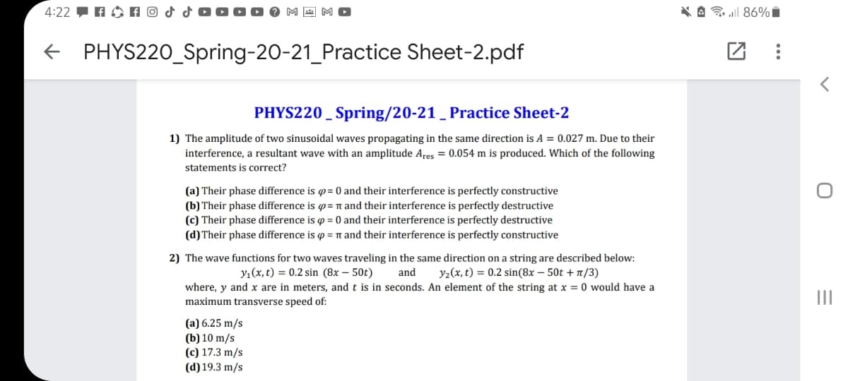 4:22 - A O A O
* A l 86% i
PHYS220_Spring-20-21_Practice Sheet-2.pdf
PHYS220 _ Spring/20-21 _ Practice Sheet-2
1) The amplitude of two sinusoidal waves propagating in the same direction is A = 0.027 m. Due to their
interference, a resultant wave with an amplitude Ares = 0.054 m is produced. Which of the following
statements is correct?
(a) Their phase difference is p= 0 and their interference is perfectly constructive
(b) Their phase difference is p= n and their interference is perfectly destructive
(c) Their phase difference is p = 0 and their interference is perfectly destructive
(d) Their phase difference is p = n and their interference is perfectly constructive
2) The wave functions for two waves traveling in the same direction on a string are described below:
y1(x, t) = 0.2 sin (8x – 50t)
and
y2(x, t) = 0.2 sin(8x – 50t + 1/3)
where, y and x are in meters, and t is in seconds. An element of the string at x = 0 would have a
maximum transverse speed of:
II
(a) 6.25 m/s
(b) 10 m/s
(c) 17.3 m/s
(d) 19.3 m/s
