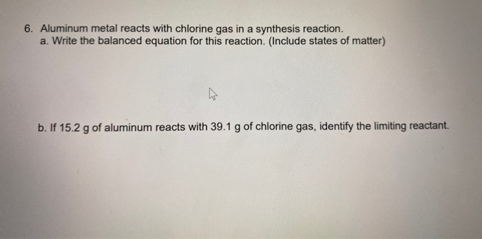 S. Aluminum metal reacts with chlorine gas in a synthesis reaction.
a. Write the balanced equation for this reaction. (Include states of matter)
b. If 15.2 g of aluminum reacts with 39.1 g of chlorine gas, identify the limiting reactant.
